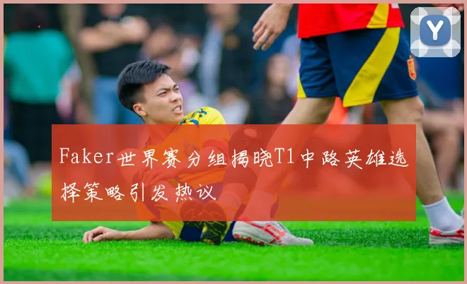 Faker世界赛分组揭晓T1中路英雄选择策略引发热议