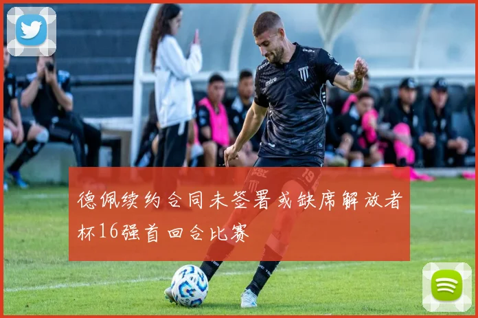 德佩续约合同未签署或缺席解放者杯16强首回合比赛