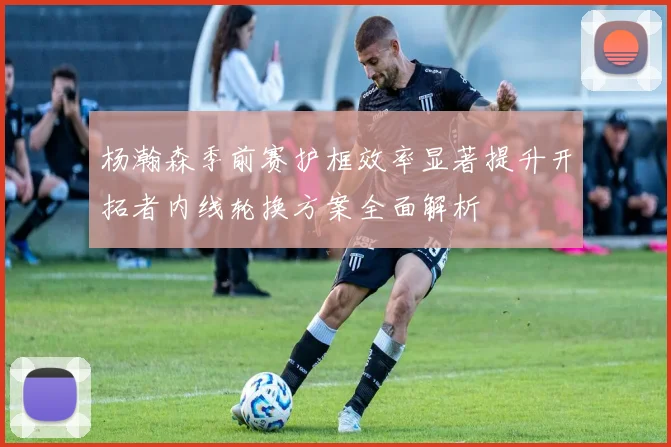 杨瀚森季前赛护框效率显著提升开拓者内线轮换方案全面解析
