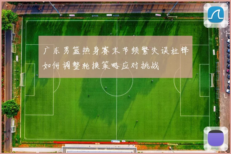 广东男篮热身赛末节频繁失误杜锋如何调整轮换策略应对挑战
