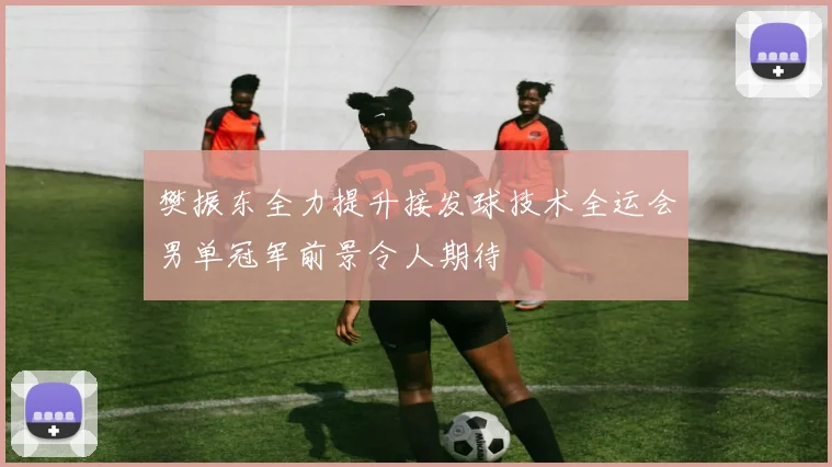 樊振东全力提升接发球技术全运会男单冠军前景令人期待