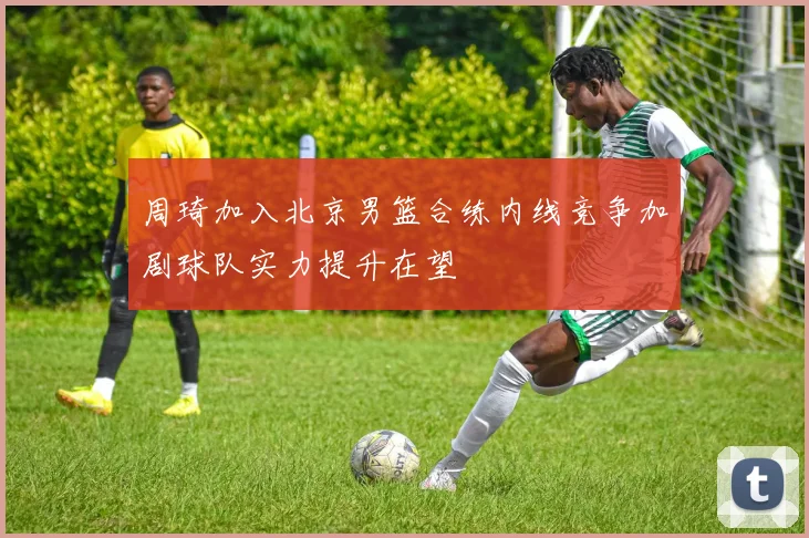 周琦加入北京男篮合练内线竞争加剧球队实力提升在望