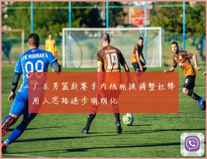 广东男篮新赛季内线轮换调整杜锋用人思路逐步明朗化