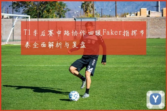 T1季后赛中路协作回暖Faker指挥节奏全面解析与复盘
